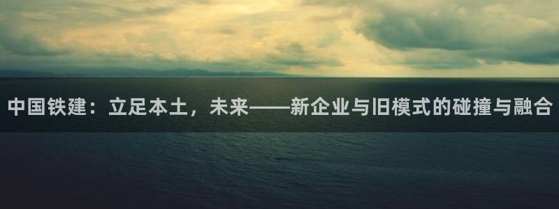 新宝5娱乐然：中国铁建：立足本土，未来——新企业与旧模式的碰