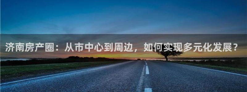 新宝5测登录：济南房产圈：从市中心到周边，如何实现多元化发展