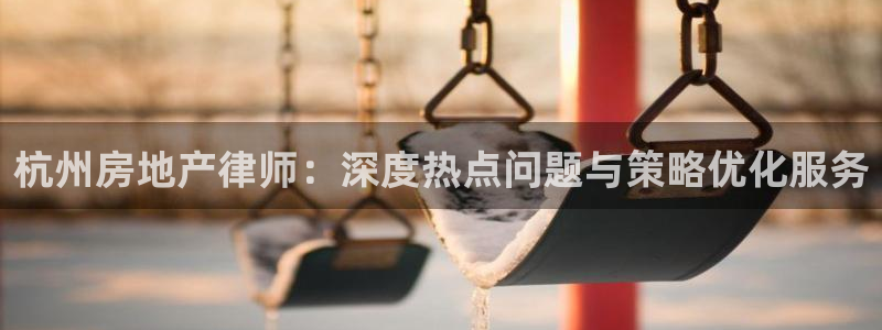 新宝5线路登录检测：杭州房地产律师：深度热点问题与策略优化服
