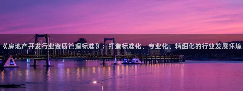 皇冠新宝5：《房地产开发行业资质管理标准》：打造标准化、专业